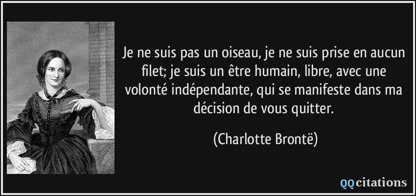 Je ne suis pas un oiseau, je ne suis prise en aucun filet; je suis un être humain, libre, avec une volonté indépendante, qui se manifeste dans ma décision de vous quitter.  - Charlotte Brontë