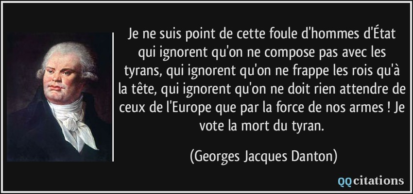 Je ne suis point de cette foule d'hommes d'État qui ignorent qu'on ne compose pas avec les tyrans, qui ignorent qu'on ne frappe les rois qu'à la tête, qui ignorent qu'on ne doit rien attendre de ceux de l'Europe que par la force de nos armes ! Je vote la mort du tyran.  - Georges Jacques Danton