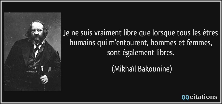 Je ne suis vraiment libre que lorsque tous les êtres humains qui m'entourent, hommes et femmes, sont également libres.  - Mikhaïl Bakounine