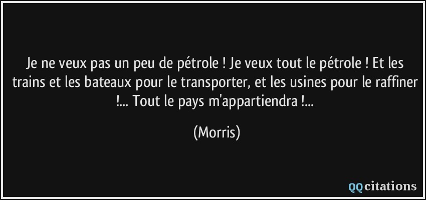 Je ne veux pas un peu de pétrole ! Je veux tout le pétrole ! Et les trains et les bateaux pour le transporter, et les usines pour le raffiner !... Tout le pays m'appartiendra !...  - Morris