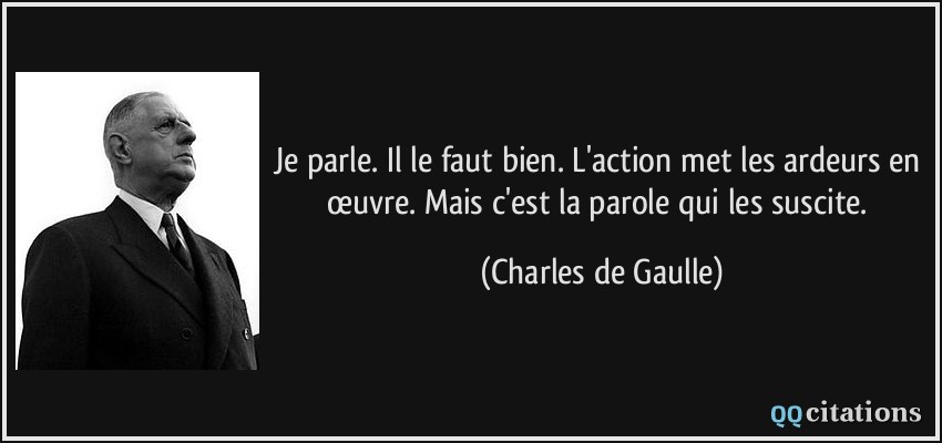 Je parle. Il le faut bien. L'action met les ardeurs en œuvre. Mais c'est la parole qui les suscite.  - Charles de Gaulle