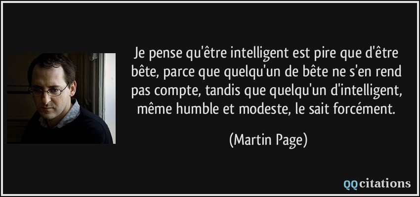 Je pense qu'être intelligent est pire que d'être bête, parce que quelqu'un de bête ne s'en rend pas compte, tandis que quelqu'un d'intelligent, même humble et modeste, le sait forcément.  - Martin Page