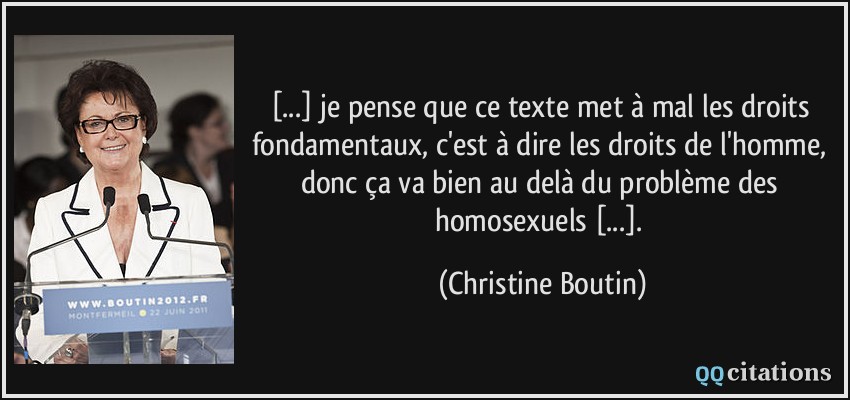[...] je pense que ce texte met à mal les droits fondamentaux, c'est à dire les droits de l'homme, donc ça va bien au delà du problème des homosexuels [...].  - Christine Boutin
