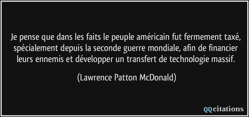 Je pense que dans les faits le peuple américain fut fermement taxé, spécialement depuis la seconde guerre mondiale, afin de financier leurs ennemis et développer un transfert de technologie massif.  - Lawrence Patton McDonald