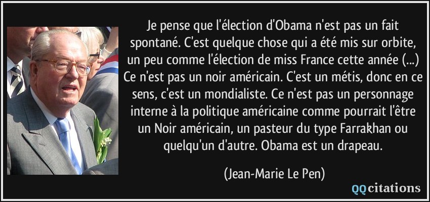 Je pense que l'élection d'Obama n'est pas un fait spontané. C'est quelque chose qui a été mis sur orbite, un peu comme l'élection de miss France cette année (...) Ce n'est pas un noir américain. C'est un métis, donc en ce sens, c'est un mondialiste. Ce n'est pas un personnage interne à la politique américaine comme pourrait l'être un Noir américain, un pasteur du type Farrakhan ou quelqu'un d'autre. Obama est un drapeau.  - Jean-Marie Le Pen