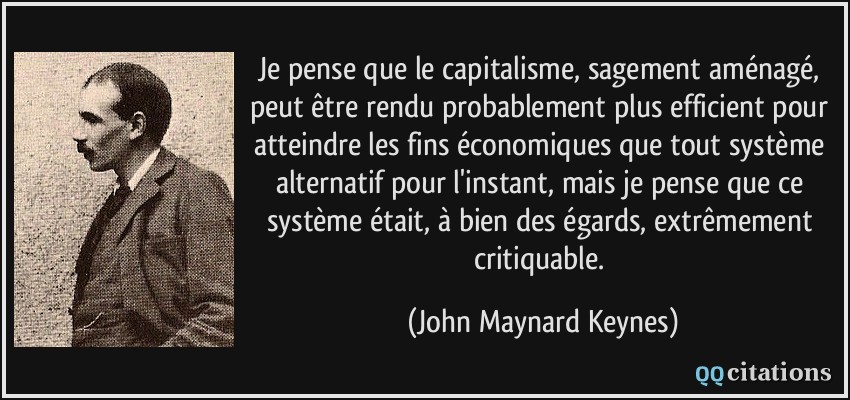 Je pense que le capitalisme, sagement aménagé, peut être rendu probablement plus efficient pour atteindre les fins économiques que tout système alternatif pour l'instant, mais je pense que ce système était, à bien des égards, extrêmement critiquable.  - John Maynard Keynes
