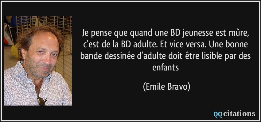 Je pense que quand une BD jeunesse est mûre, c'est de la BD adulte. Et vice versa. Une bonne bande dessinée d'adulte doit être lisible par des enfants  - Emile Bravo