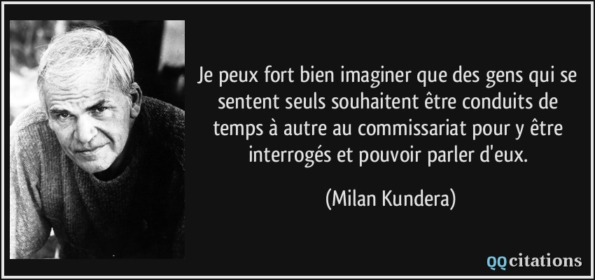 Je peux fort bien imaginer que des gens qui se sentent seuls souhaitent être conduits de temps à autre au commissariat pour y être interrogés et pouvoir parler d'eux.  - Milan Kundera