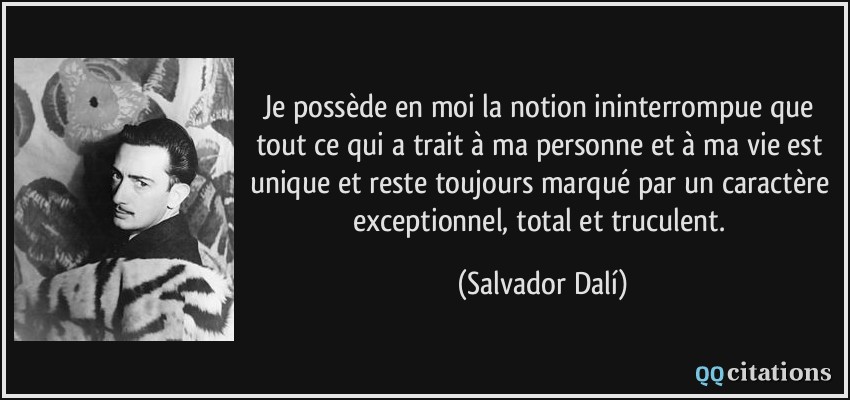 Je possède en moi la notion ininterrompue que tout ce qui a trait à ma personne et à ma vie est unique et reste toujours marqué par un caractère exceptionnel, total et truculent.  - Salvador Dalí