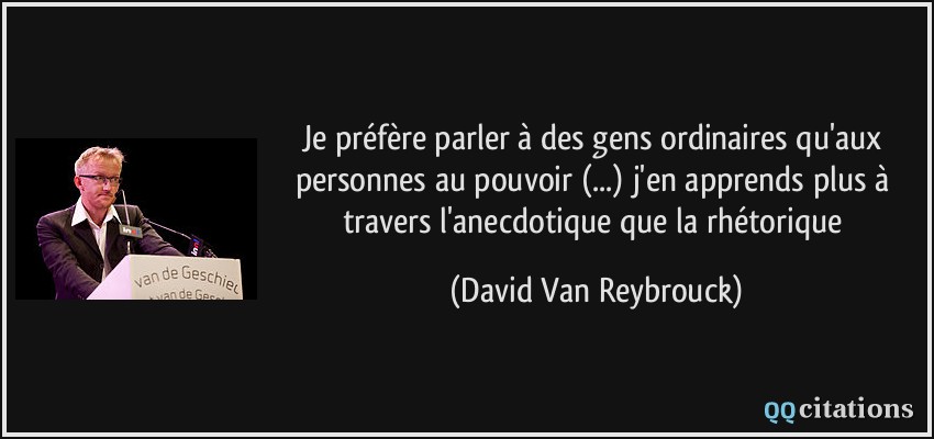 Je préfère parler à des gens ordinaires qu'aux personnes au pouvoir (...) j'en apprends plus à travers l'anecdotique que la rhétorique  - David Van Reybrouck