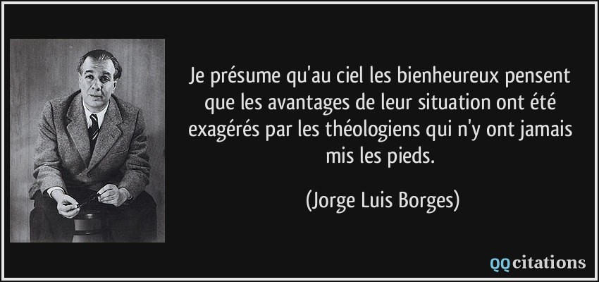 Je présume qu'au ciel les bienheureux pensent que les avantages de leur situation ont été exagérés par les théologiens qui n'y ont jamais mis les pieds.  - Jorge Luis Borges