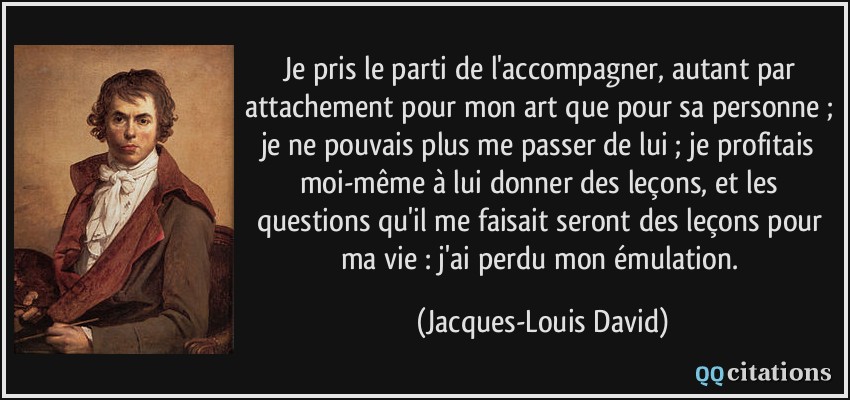 Je pris le parti de l'accompagner, autant par attachement pour mon art que pour sa personne ; je ne pouvais plus me passer de lui ; je profitais moi-même à lui donner des leçons, et les questions qu'il me faisait seront des leçons pour ma vie : j'ai perdu mon émulation.  - Jacques-Louis David