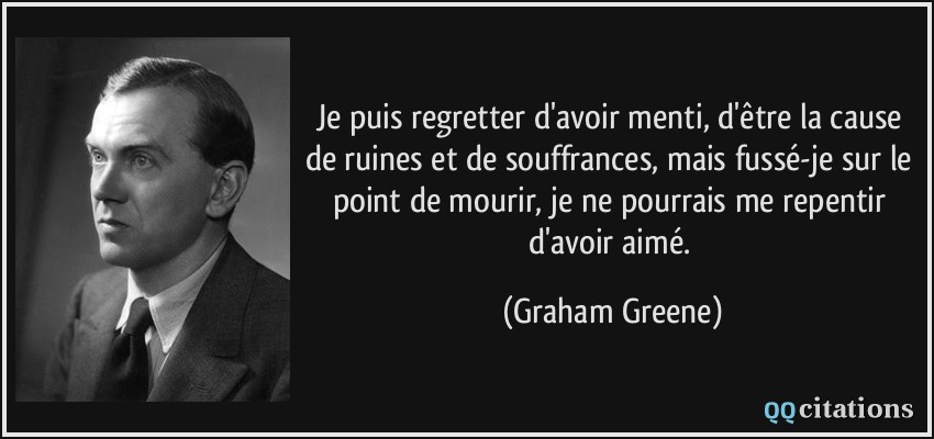 Je puis regretter d'avoir menti, d'être la cause de ruines et de souffrances, mais fussé-je sur le point de mourir, je ne pourrais me repentir d'avoir aimé.  - Graham Greene