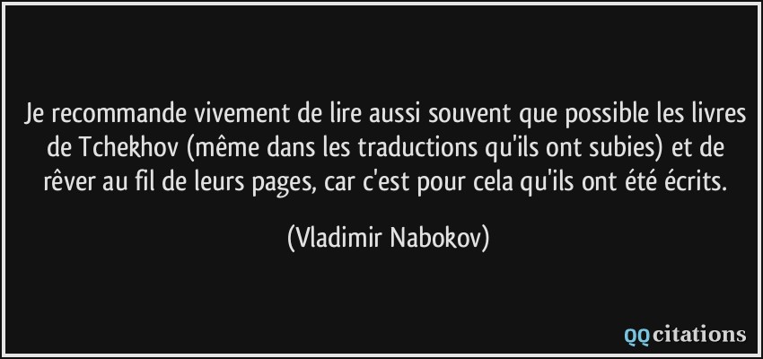Je recommande vivement de lire aussi souvent que possible les livres de Tchekhov (même dans les traductions qu'ils ont subies) et de rêver au fil de leurs pages, car c'est pour cela qu'ils ont été écrits.  - Vladimir Nabokov