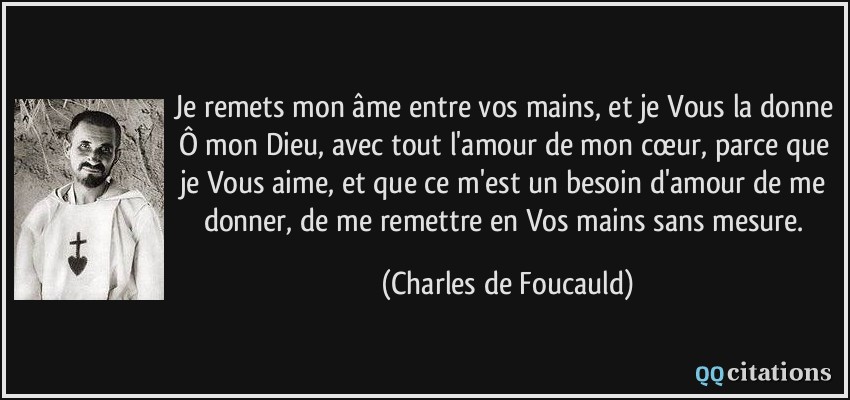 Je remets mon âme entre vos mains, et je Vous la donne Ô mon Dieu, avec tout l'amour de mon cœur, parce que je Vous aime, et que ce m'est un besoin d'amour de me donner, de me remettre en Vos mains sans mesure.  - Charles de Foucauld