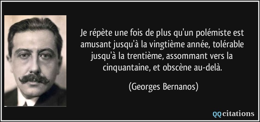 Je répète une fois de plus qu'un polémiste est amusant jusqu'à la vingtième année, tolérable jusqu'à la trentième, assommant vers la cinquantaine, et obscène au-delà.  - Georges Bernanos