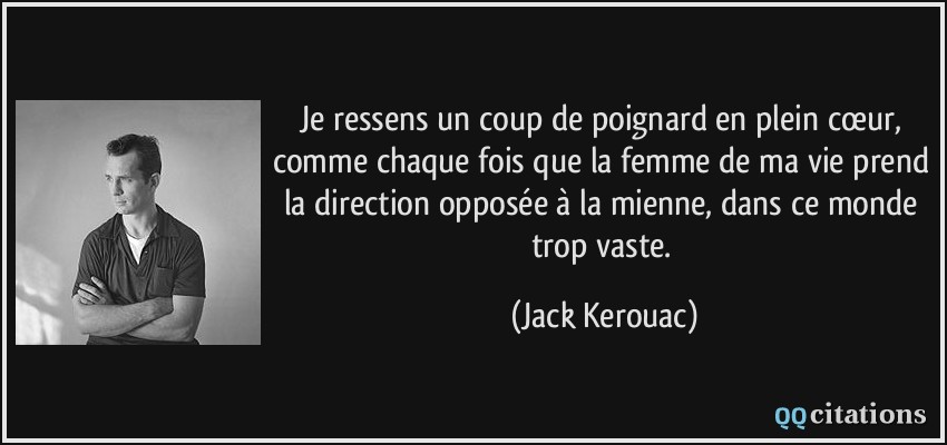 Je ressens un coup de poignard en plein cœur, comme chaque fois que la femme de ma vie prend la direction opposée à la mienne, dans ce monde trop vaste.  - Jack Kerouac