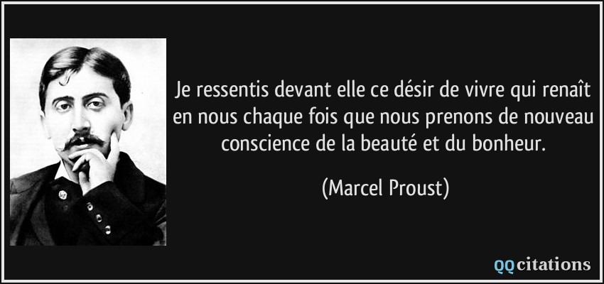 Je ressentis devant elle ce désir de vivre qui renaît en nous chaque fois que nous prenons de nouveau conscience de la beauté et du bonheur.  - Marcel Proust