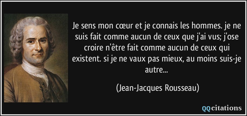 Je sens mon cœur et je connais les hommes. je ne suis fait comme aucun de ceux que j'ai vus; j'ose croire n'être fait comme aucun de ceux qui existent. si je ne vaux pas mieux, au moins suis-je autre...  - Jean-Jacques Rousseau