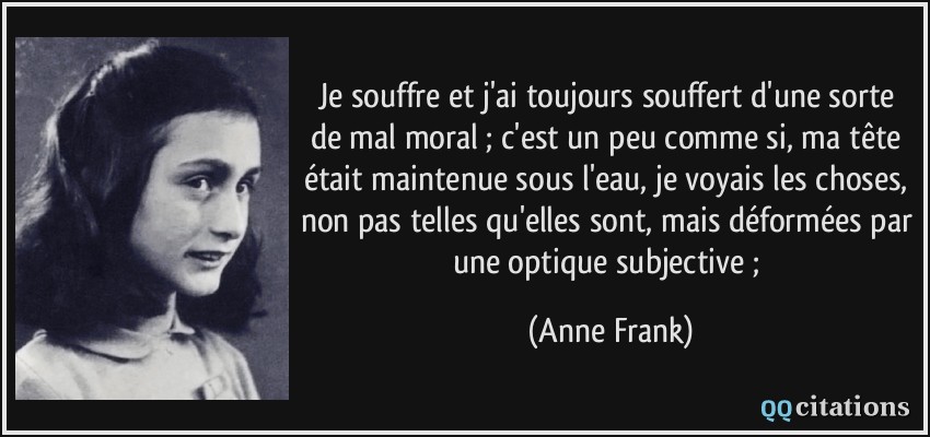 Je souffre et j'ai toujours souffert d'une sorte de mal moral ; c'est un peu comme si, ma tête était maintenue sous l'eau, je voyais les choses, non pas telles qu'elles sont, mais déformées par une optique subjective ;  - Anne Frank
