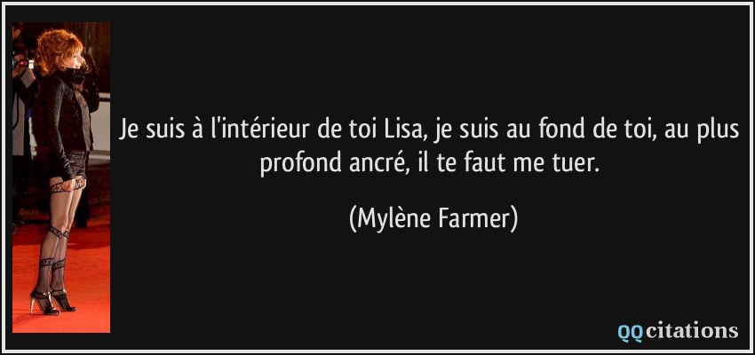 Je suis à l'intérieur de toi Lisa, je suis au fond de toi, au plus profond ancré, il te faut me tuer.  - Mylène Farmer