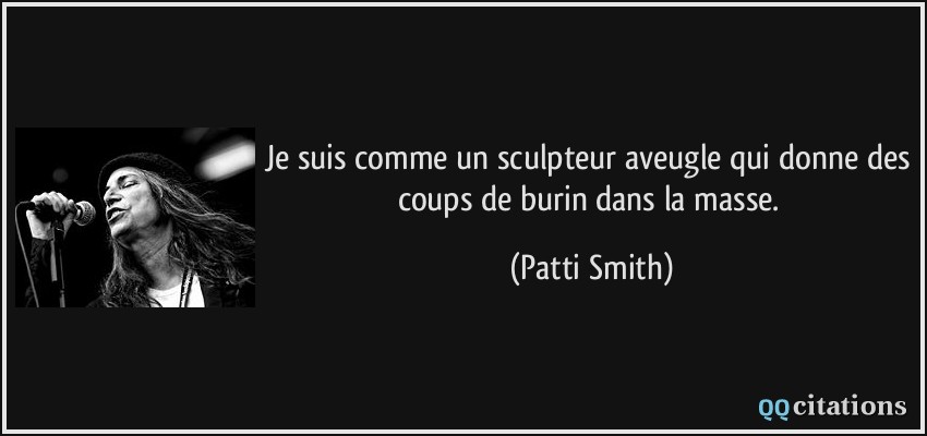 Je suis comme un sculpteur aveugle qui donne des coups de burin dans la masse.  - Patti Smith