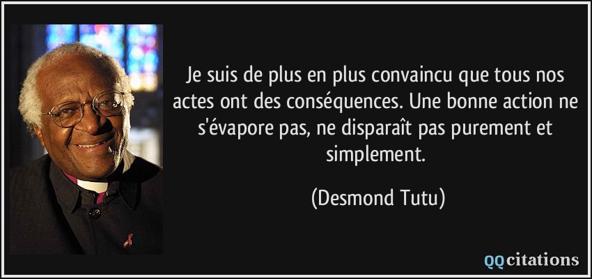 Je suis de plus en plus convaincu que tous nos actes ont des conséquences. Une bonne action ne s'évapore pas, ne disparaît pas purement et simplement.  - Desmond Tutu