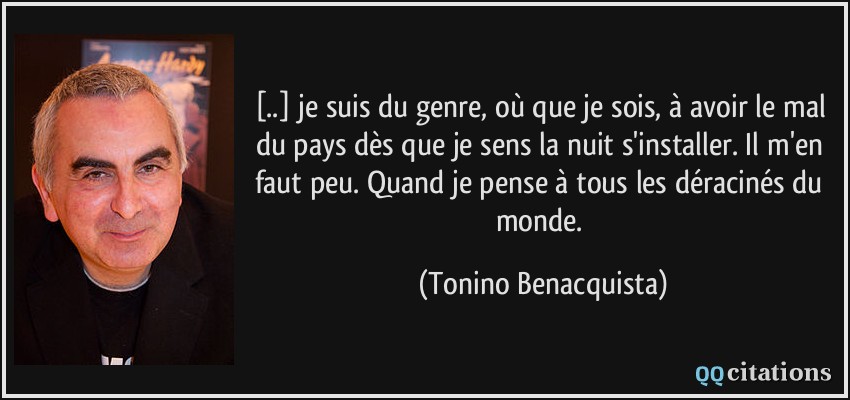 [..] je suis du genre, où que je sois, à avoir le mal du pays dès que je sens la nuit s'installer. Il m'en faut peu. Quand je pense à tous les déracinés du monde.  - Tonino Benacquista