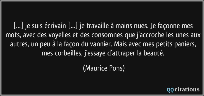 [...] je suis écrivain [...] je travaille à mains nues. Je façonne mes mots, avec des voyelles et des consomnes que j'accroche les unes aux autres, un peu à la façon du vannier. Mais avec mes petits paniers, mes corbeilles, j'essaye d'attraper la beauté.  - Maurice Pons