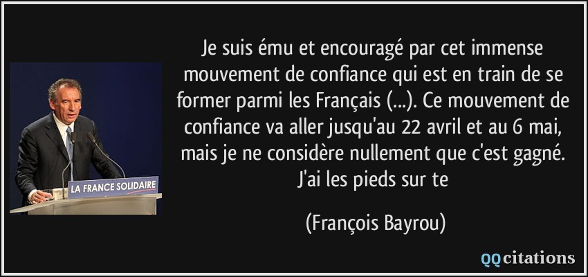 Je suis ému et encouragé par cet immense mouvement de confiance qui est en train de se former parmi les Français (...). Ce mouvement de confiance va aller jusqu'au 22 avril et au 6 mai, mais je ne considère nullement que c'est gagné. J'ai les pieds sur te  - François Bayrou