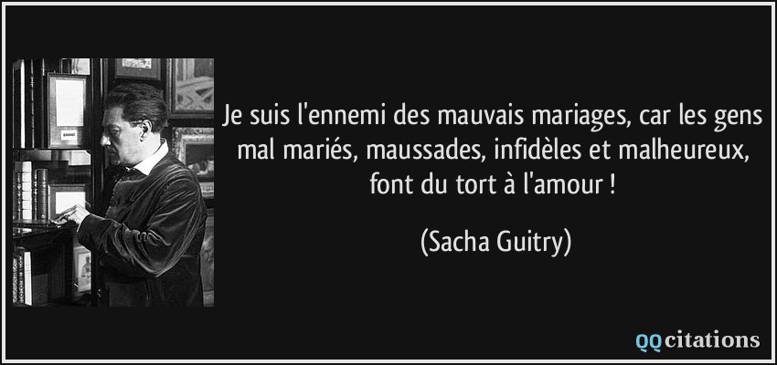Je suis l'ennemi des mauvais mariages, car les gens mal mariés, maussades, infidèles et malheureux, font du tort à l'amour !  - Sacha Guitry