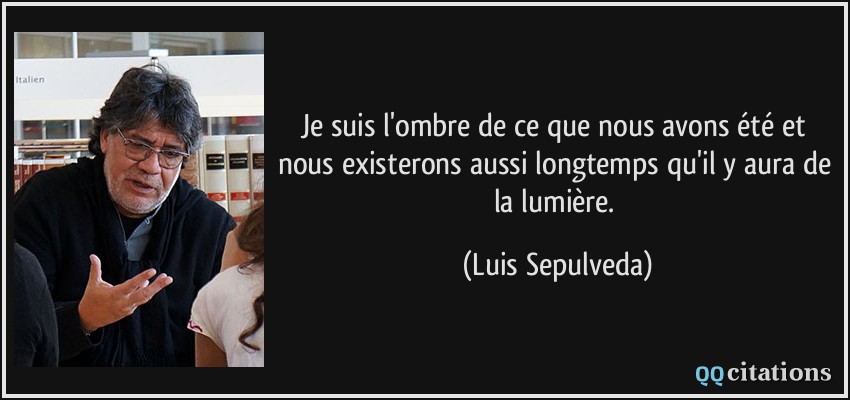 Je suis l'ombre de ce que nous avons été et nous existerons aussi longtemps qu'il y aura de la lumière.  - Luis Sepulveda