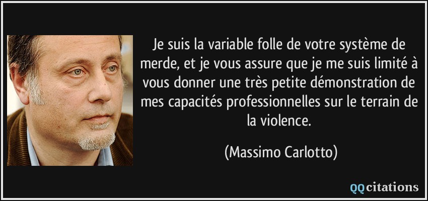 Je suis la variable folle de votre système de merde, et je vous assure que je me suis limité à vous donner une très petite démonstration de mes capacités professionnelles sur le terrain de la violence.  - Massimo Carlotto