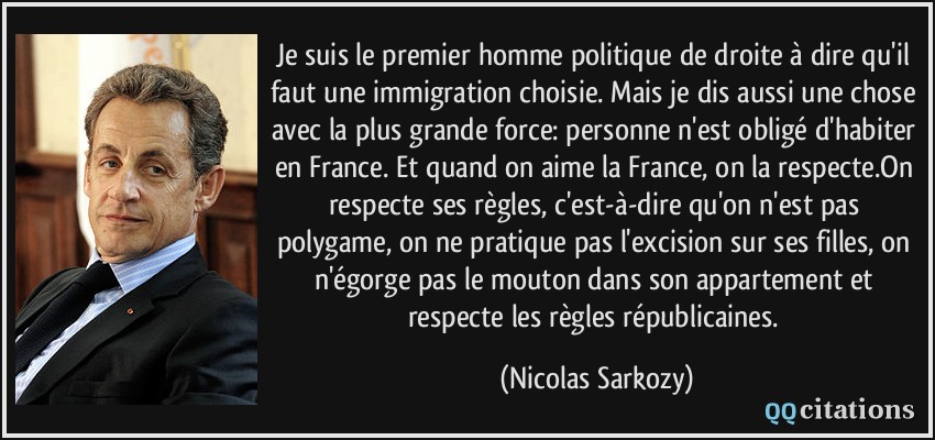 Je suis le premier homme politique de droite à dire qu'il faut une immigration choisie. Mais je dis aussi une chose avec la plus grande force: personne n'est obligé d'habiter en France. Et quand on aime la France, on la respecte.On respecte ses règles, c'est-à-dire qu'on n'est pas polygame, on ne pratique pas l'excision sur ses filles, on n'égorge pas le mouton dans son appartement et respecte les règles républicaines.  - Nicolas Sarkozy