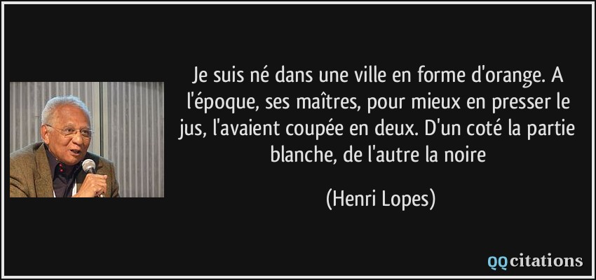 Je suis né dans une ville en forme d'orange. A l'époque, ses maîtres, pour mieux en presser le jus, l'avaient coupée en deux. D'un coté la partie blanche, de l'autre la noire  - Henri Lopes