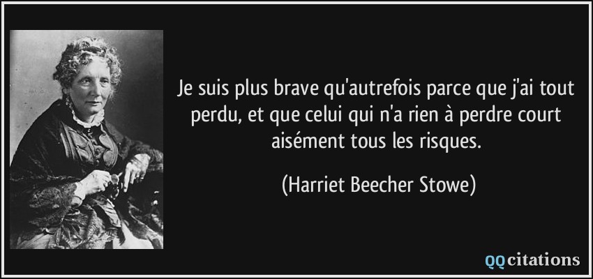 Je suis plus brave qu'autrefois parce que j'ai tout perdu, et que celui qui n'a rien à perdre court aisément tous les risques.  - Harriet Beecher Stowe