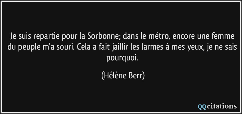 Je suis repartie pour la Sorbonne; dans le métro, encore une femme du peuple m'a souri. Cela a fait jaillir les larmes à mes yeux, je ne sais pourquoi.  - Hélène Berr