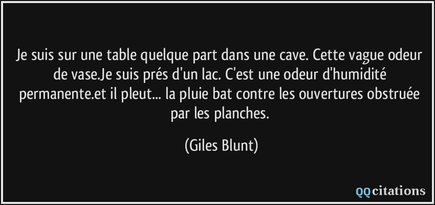 Je suis sur une table quelque part dans une cave. Cette vague odeur de vase.Je suis prés d'un lac. C'est une odeur d'humidité permanente.et il pleut... la pluie bat contre les ouvertures obstruée par les planches.  - Giles Blunt