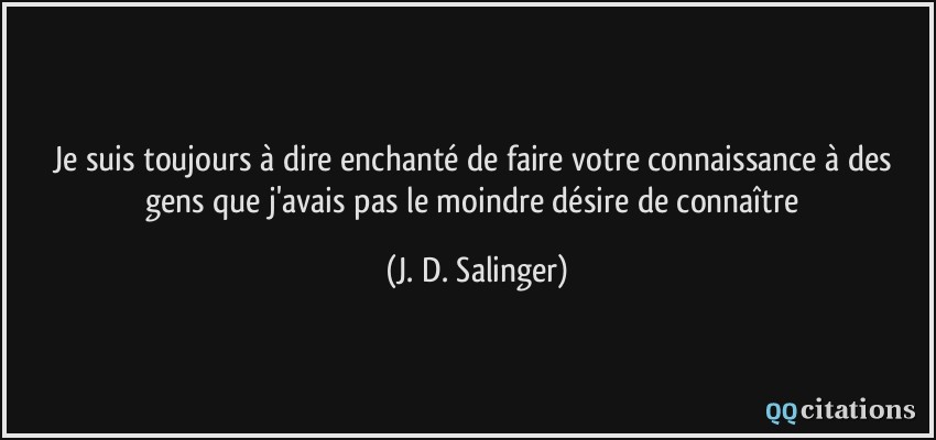 Je suis toujours à dire enchanté de faire votre connaissance à des gens que j'avais pas le moindre désire de connaître  - J. D. Salinger