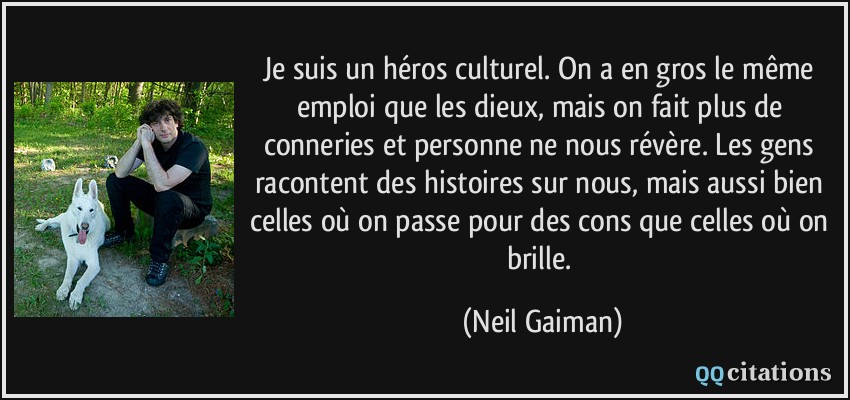 Je suis un héros culturel. On a en gros le même emploi que les dieux, mais on fait plus de conneries et personne ne nous révère. Les gens racontent des histoires sur nous, mais aussi bien celles où on passe pour des cons que celles où on brille.  - Neil Gaiman