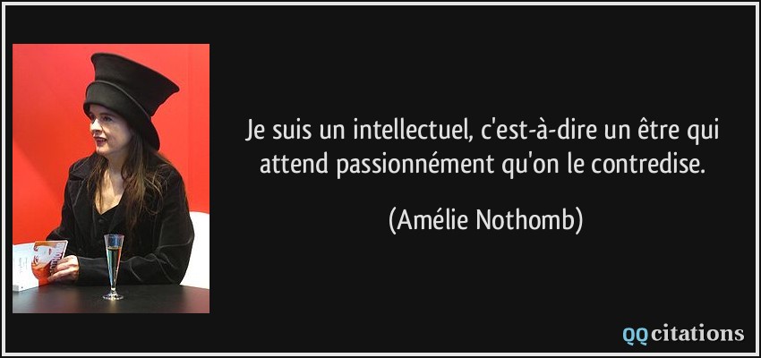 Je suis un intellectuel, c'est-à-dire un être qui attend passionnément qu'on le contredise.  - Amélie Nothomb