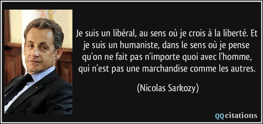 Je suis un libéral, au sens où je crois à la liberté. Et je suis un humaniste, dans le sens où je pense qu'on ne fait pas n'importe quoi avec l'homme, qui n'est pas une marchandise comme les autres.  - Nicolas Sarkozy