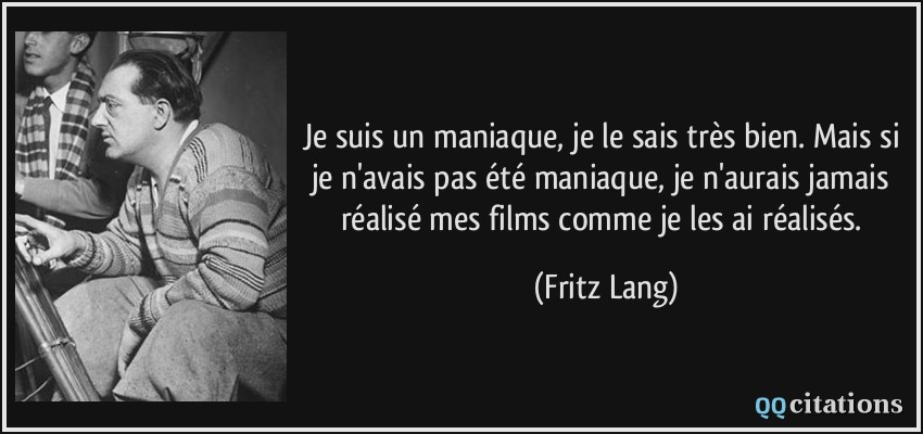 Je suis un maniaque, je le sais très bien. Mais si je n'avais pas été maniaque, je n'aurais jamais réalisé mes films comme je les ai réalisés.  - Fritz Lang