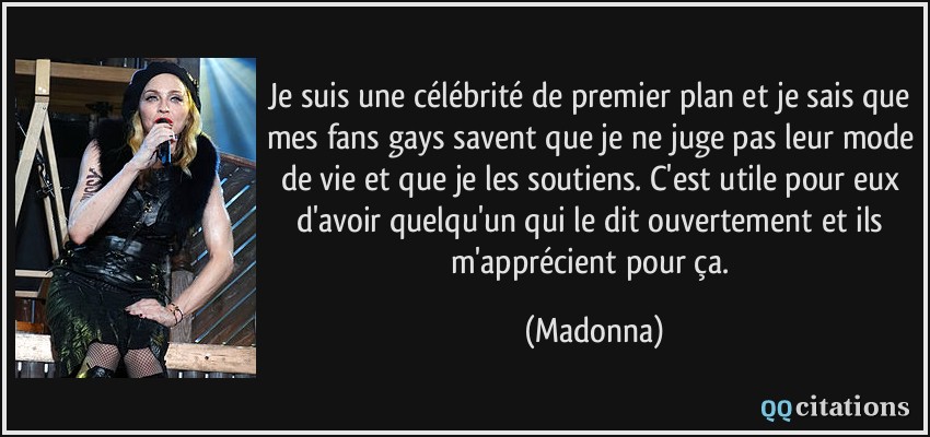 Je suis une célébrité de premier plan et je sais que mes fans gays savent que je ne juge pas leur mode de vie et que je les soutiens. C'est utile pour eux d'avoir quelqu'un qui le dit ouvertement et ils m'apprécient pour ça.  - Madonna