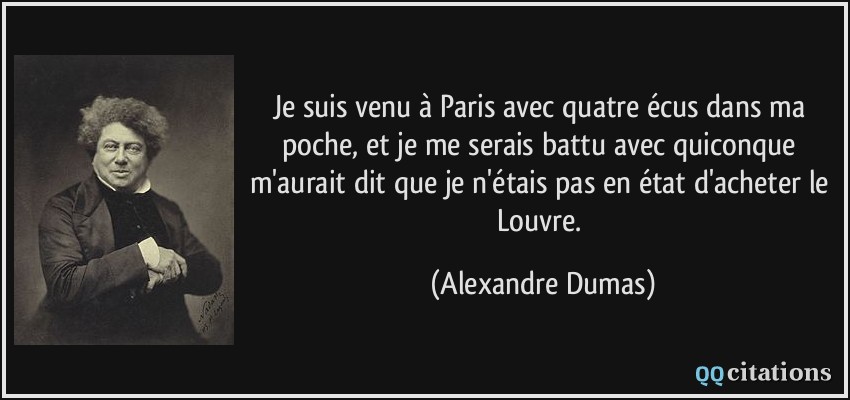 Je suis venu à Paris avec quatre écus dans ma poche, et je me serais battu avec quiconque m'aurait dit que je n'étais pas en état d'acheter le Louvre.  - Alexandre Dumas