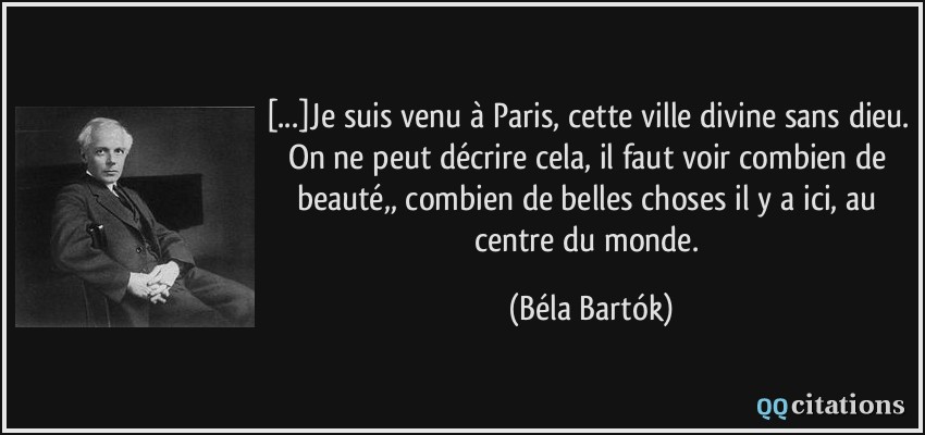 [...]Je suis venu à Paris, cette ville divine sans dieu. On ne peut décrire cela, il faut voir combien de beauté,, combien de belles choses il y a ici, au centre du monde.  - Béla Bartók