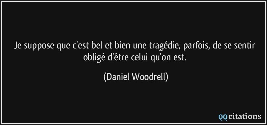 Je suppose que c'est bel et bien une tragédie, parfois, de se sentir obligé d'être celui qu'on est.  - Daniel Woodrell
