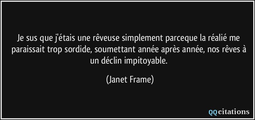 Je sus que j'étais une rêveuse simplement parceque la réalié me paraissait trop sordide, soumettant année après année, nos rêves à un déclin impitoyable.  - Janet Frame