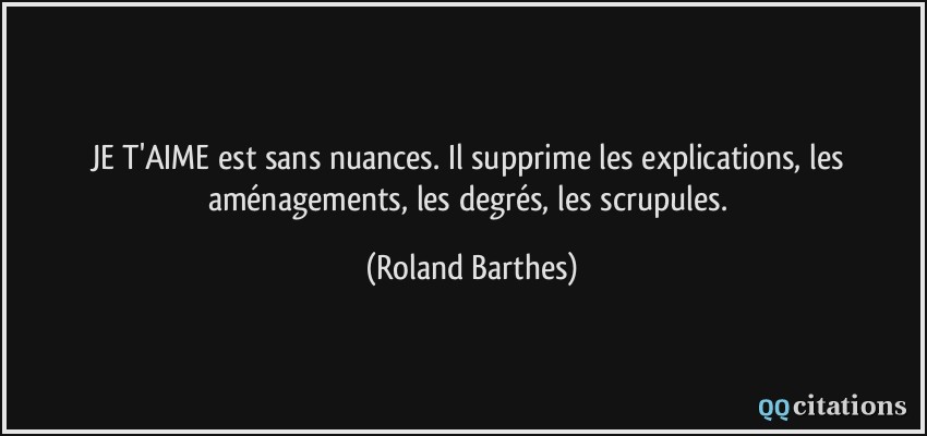 JE T'AIME est sans nuances. Il supprime les explications, les aménagements, les degrés, les scrupules.  - Roland Barthes
