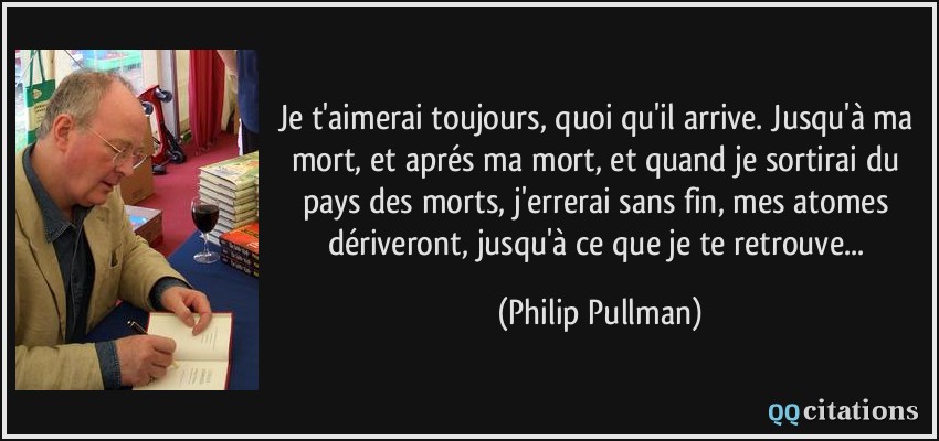 Je t'aimerai toujours, quoi qu'il arrive. Jusqu'à ma mort, et aprés ma mort, et quand je sortirai du pays des morts, j'errerai sans fin, mes atomes dériveront, jusqu'à ce que je te retrouve...  - Philip Pullman